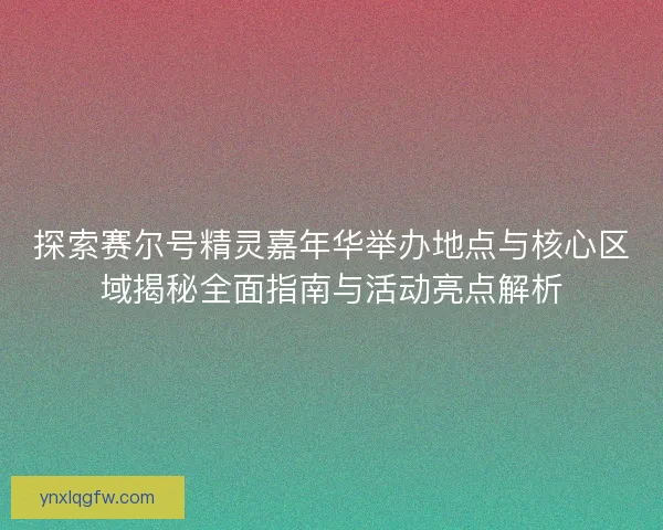 探索赛尔号精灵嘉年华举办地点与核心区域揭秘全面指南与活动亮点解析
