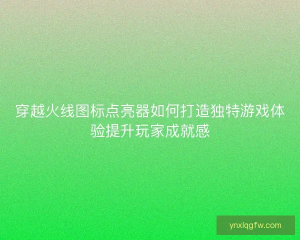 穿越火线图标点亮器如何打造独特游戏体验提升玩家成就感