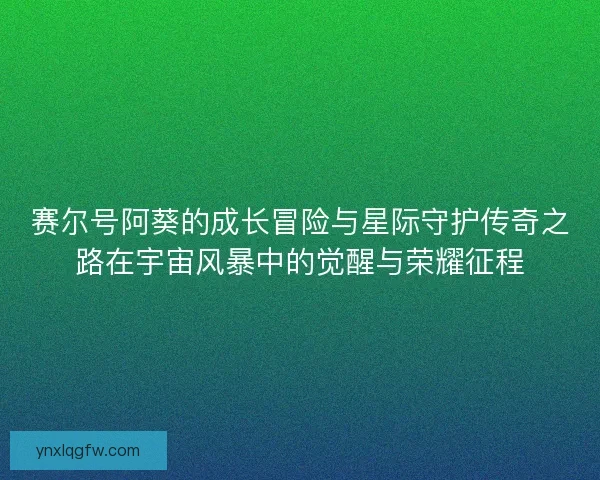 赛尔号阿葵的成长冒险与星际守护传奇之路在宇宙风暴中的觉醒与荣耀征程