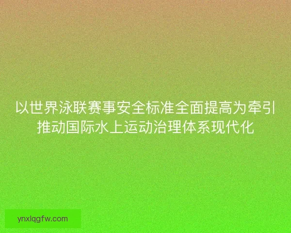 以世界泳联赛事安全标准全面提高为牵引推动国际水上运动治理体系现代化
