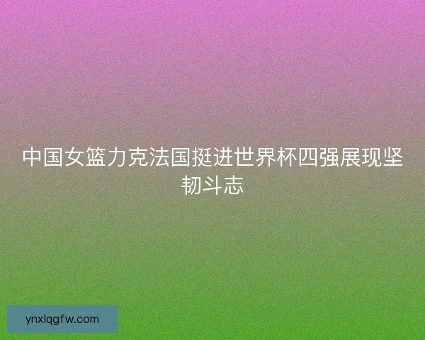 中国女篮力克法国挺进世界杯四强展现坚韧斗志